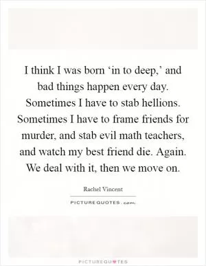 I think I was born ‘in to deep,’ and bad things happen every day. Sometimes I have to stab hellions. Sometimes I have to frame friends for murder, and stab evil math teachers, and watch my best friend die. Again. We deal with it, then we move on Picture Quote #1