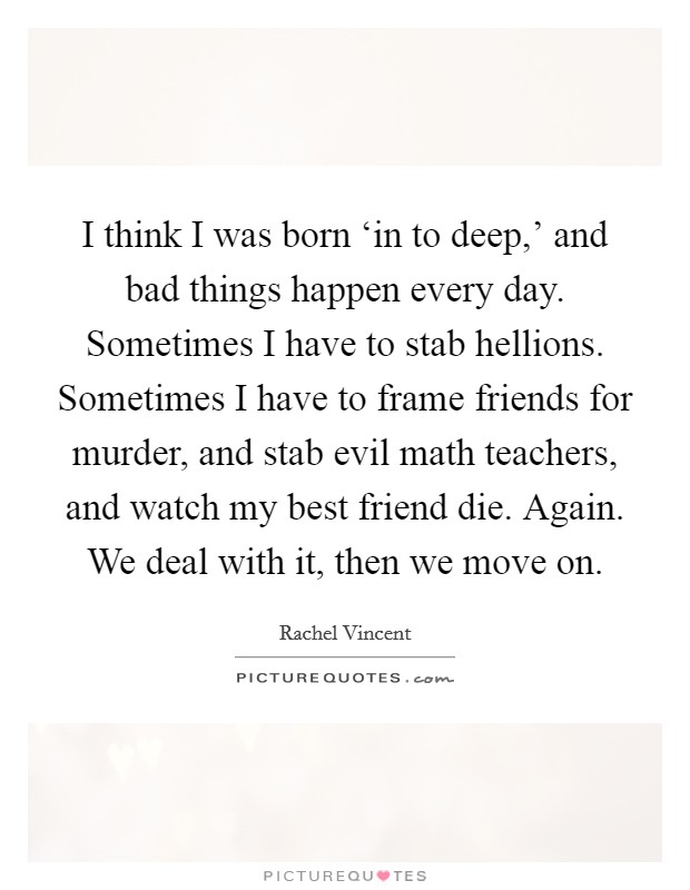 I think I was born ‘in to deep,' and bad things happen every day. Sometimes I have to stab hellions. Sometimes I have to frame friends for murder, and stab evil math teachers, and watch my best friend die. Again. We deal with it, then we move on Picture Quote #1