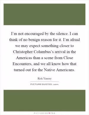 I’m not encouraged by the silence. I can think of no benign reason for it. I’m afraid we may expect something closer to Christopher Columbus’s arrival in the Americas than a scene from Close Encounters, and we all know how that turned out for the Native Americans Picture Quote #1