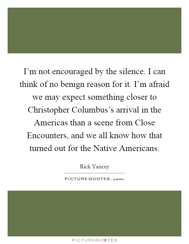 I'm not encouraged by the silence. I can think of no benign reason for it. I'm afraid we may expect something closer to Christopher Columbus's arrival in the Americas than a scene from Close Encounters, and we all know how that turned out for the Native Americans Picture Quote #1