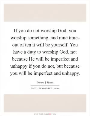 If you do not worship God, you worship something, and nine times out of ten it will be yourself. You have a duty to worship God, not because He will be imperfect and unhappy if you do not, but because you will be imperfect and unhappy Picture Quote #1