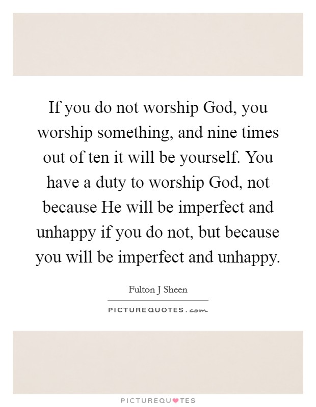 If you do not worship God, you worship something, and nine times out of ten it will be yourself. You have a duty to worship God, not because He will be imperfect and unhappy if you do not, but because you will be imperfect and unhappy Picture Quote #1