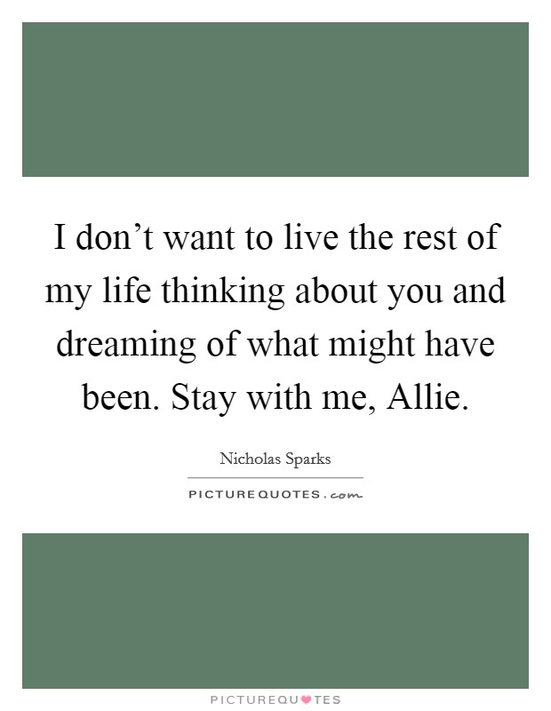 I don't want to live the rest of my life thinking about you and dreaming of what might have been. Stay with me, Allie Picture Quote #1