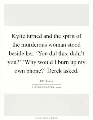 Kylie turned and the spirit of the murderous woman stood beside her. ‘You did this, didn’t you?’ ‘Why would I burn up my own phone?’ Derek asked Picture Quote #1