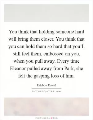 You think that holding someone hard will bring them closer. You think that you can hold them so hard that you’ll still feel them, embossed on you, when you pull away. Every time Eleanor pulled away from Park, she felt the gasping loss of him Picture Quote #1
