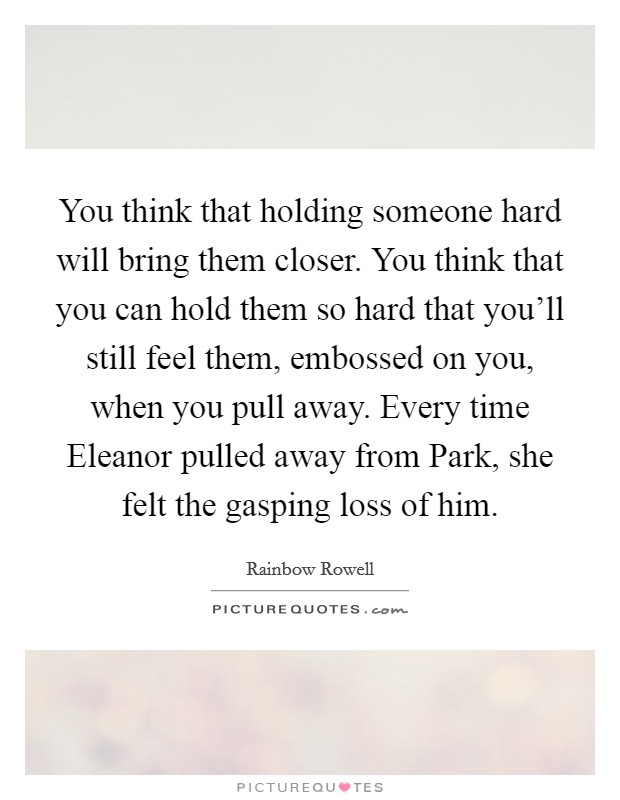 You think that holding someone hard will bring them closer. You think that you can hold them so hard that you'll still feel them, embossed on you, when you pull away. Every time Eleanor pulled away from Park, she felt the gasping loss of him Picture Quote #1