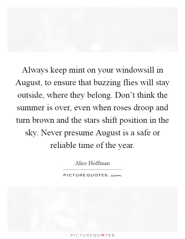 Always keep mint on your windowsill in August, to ensure that buzzing flies will stay outside, where they belong. Don't think the summer is over, even when roses droop and turn brown and the stars shift position in the sky. Never presume August is a safe or reliable time of the year Picture Quote #1