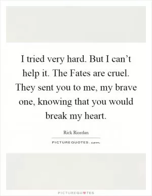 I tried very hard. But I can’t help it. The Fates are cruel. They sent you to me, my brave one, knowing that you would break my heart Picture Quote #1