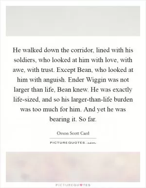 He walked down the corridor, lined with his soldiers, who looked at him with love, with awe, with trust. Except Bean, who looked at him with anguish. Ender Wiggin was not larger than life, Bean knew. He was exactly life-sized, and so his larger-than-life burden was too much for him. And yet he was bearing it. So far Picture Quote #1