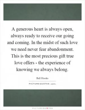 A generous heart is always open, always ready to receive our going and coming. In the midst of such love we need never fear abandonment. This is the most precious gift true love offers - the experience of knowing we always belong Picture Quote #1