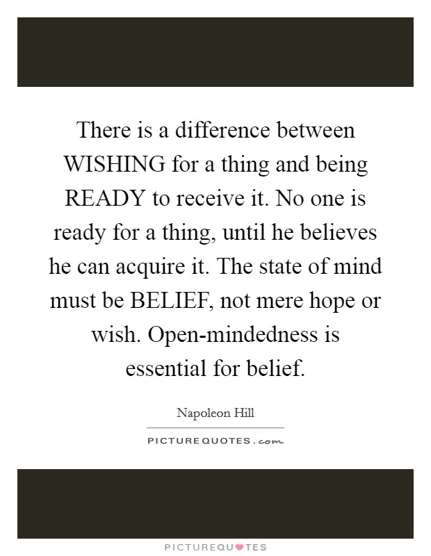 There is a difference between WISHING for a thing and being READY to receive it. No one is ready for a thing, until he believes he can acquire it. The state of mind must be BELIEF, not mere hope or wish. Open-mindedness is essential for belief Picture Quote #1
