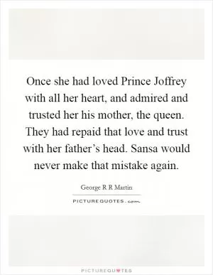 Once she had loved Prince Joffrey with all her heart, and admired and trusted her his mother, the queen. They had repaid that love and trust with her father’s head. Sansa would never make that mistake again Picture Quote #1