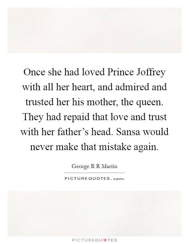 Once she had loved Prince Joffrey with all her heart, and admired and trusted her his mother, the queen. They had repaid that love and trust with her father’s head. Sansa would never make that mistake again Picture Quote #1