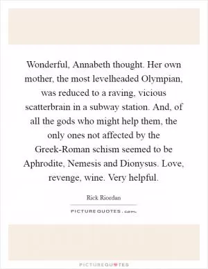 Wonderful, Annabeth thought. Her own mother, the most levelheaded Olympian, was reduced to a raving, vicious scatterbrain in a subway station. And, of all the gods who might help them, the only ones not affected by the Greek-Roman schism seemed to be Aphrodite, Nemesis and Dionysus. Love, revenge, wine. Very helpful Picture Quote #1