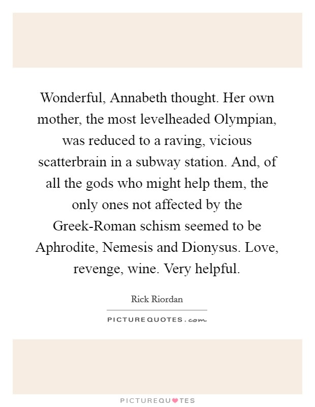 Wonderful, Annabeth thought. Her own mother, the most levelheaded Olympian, was reduced to a raving, vicious scatterbrain in a subway station. And, of all the gods who might help them, the only ones not affected by the Greek-Roman schism seemed to be Aphrodite, Nemesis and Dionysus. Love, revenge, wine. Very helpful Picture Quote #1