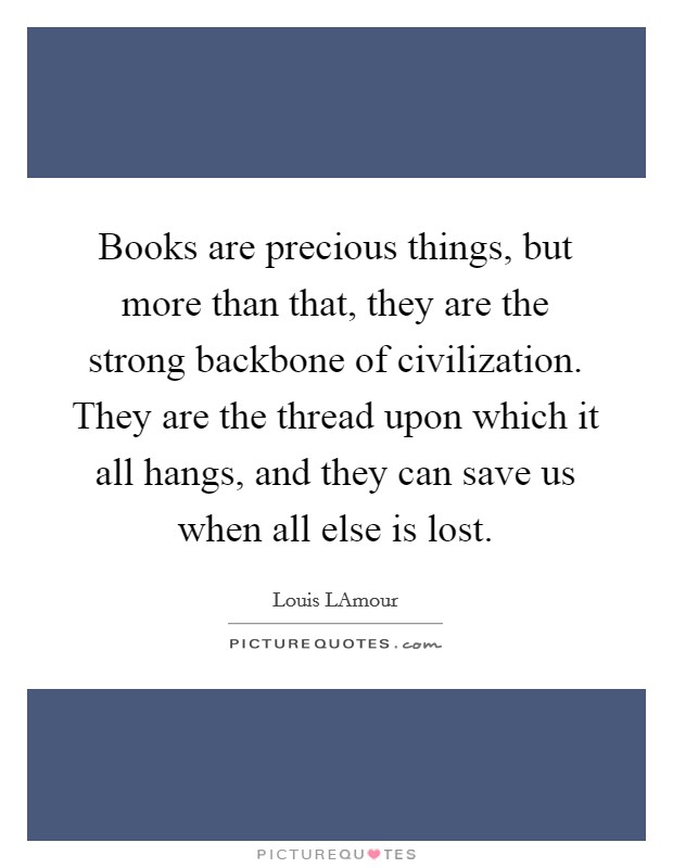 Books are precious things, but more than that, they are the strong backbone of civilization. They are the thread upon which it all hangs, and they can save us when all else is lost Picture Quote #1