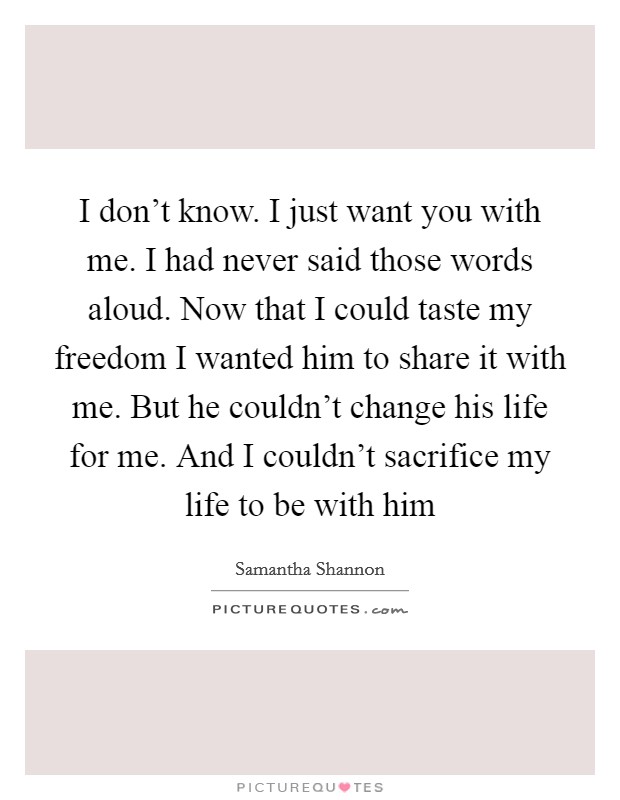I don't know. I just want you with me. I had never said those words aloud. Now that I could taste my freedom I wanted him to share it with me. But he couldn't change his life for me. And I couldn't sacrifice my life to be with him Picture Quote #1