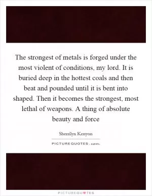 The strongest of metals is forged under the most violent of conditions, my lord. It is buried deep in the hottest coals and then beat and pounded until it is bent into shaped. Then it becomes the strongest, most lethal of weapons. A thing of absolute beauty and force Picture Quote #1