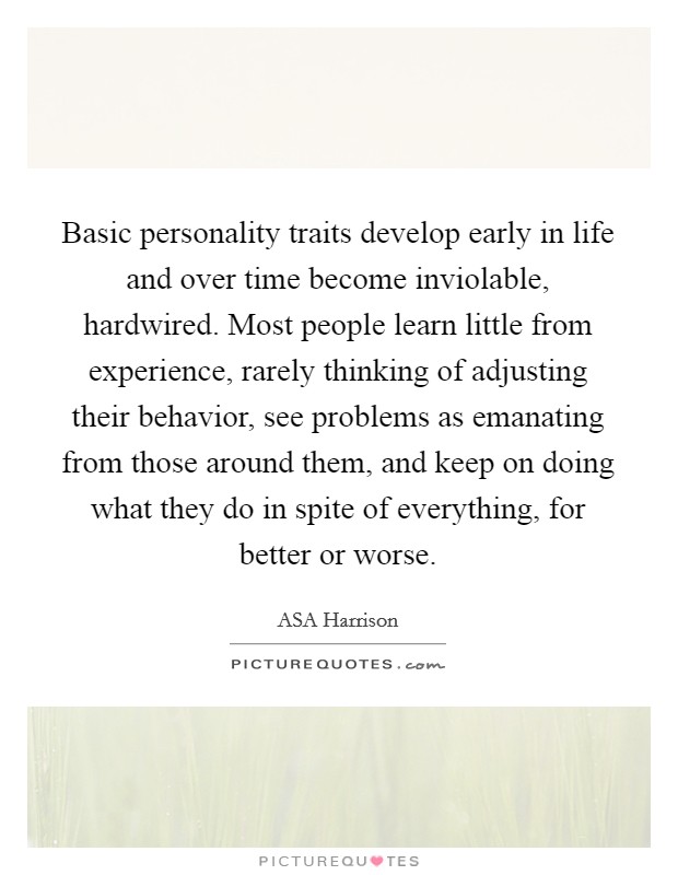Basic personality traits develop early in life and over time become inviolable, hardwired. Most people learn little from experience, rarely thinking of adjusting their behavior, see problems as emanating from those around them, and keep on doing what they do in spite of everything, for better or worse Picture Quote #1