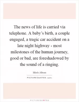 The news of life is carried via telephone. A baby’s birth, a couple engaged, a tragic car accident on a late night highway - most milestones of the human journey, good or bad, are foreshadowed by the sound of a ringing Picture Quote #1
