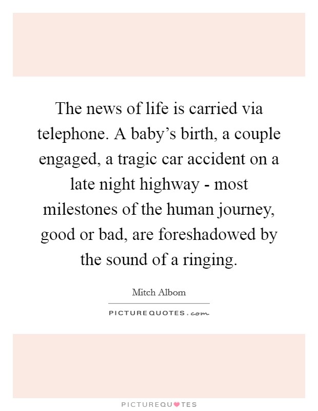 The news of life is carried via telephone. A baby's birth, a couple engaged, a tragic car accident on a late night highway - most milestones of the human journey, good or bad, are foreshadowed by the sound of a ringing Picture Quote #1