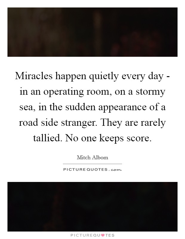 Miracles happen quietly every day - in an operating room, on a stormy sea, in the sudden appearance of a road side stranger. They are rarely tallied. No one keeps score Picture Quote #1
