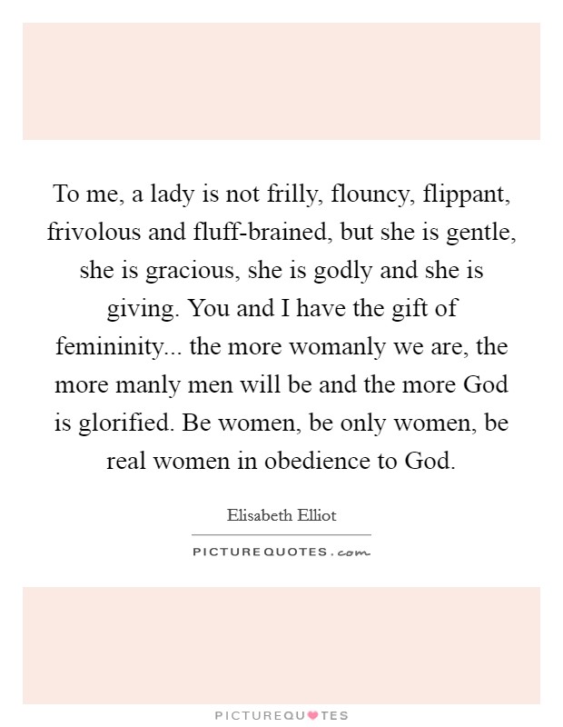 To me, a lady is not frilly, flouncy, flippant, frivolous and fluff-brained, but she is gentle, she is gracious, she is godly and she is giving. You and I have the gift of femininity... the more womanly we are, the more manly men will be and the more God is glorified. Be women, be only women, be real women in obedience to God Picture Quote #1