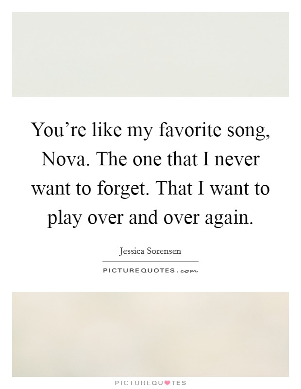 You're like my favorite song, Nova. The one that I never want to forget. That I want to play over and over again Picture Quote #1
