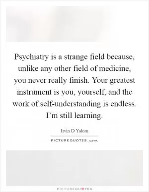 Psychiatry is a strange field because, unlike any other field of medicine, you never really finish. Your greatest instrument is you, yourself, and the work of self-understanding is endless. I’m still learning Picture Quote #1