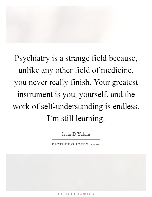 Psychiatry is a strange field because, unlike any other field of medicine, you never really finish. Your greatest instrument is you, yourself, and the work of self-understanding is endless. I'm still learning Picture Quote #1