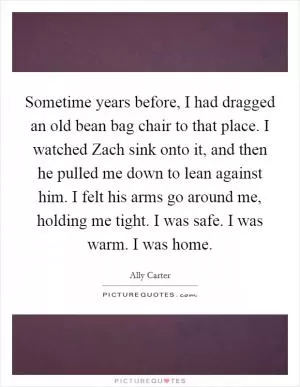 Sometime years before, I had dragged an old bean bag chair to that place. I watched Zach sink onto it, and then he pulled me down to lean against him. I felt his arms go around me, holding me tight. I was safe. I was warm. I was home Picture Quote #1