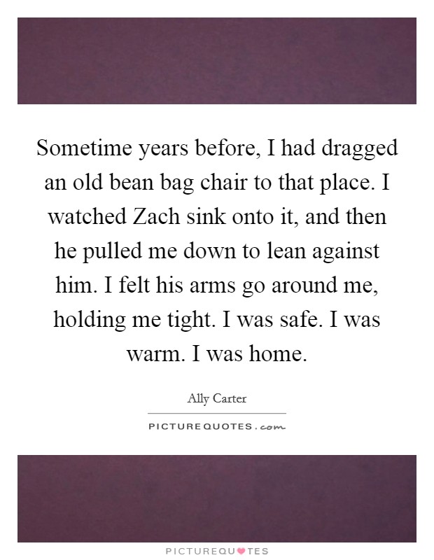 Sometime years before, I had dragged an old bean bag chair to that place. I watched Zach sink onto it, and then he pulled me down to lean against him. I felt his arms go around me, holding me tight. I was safe. I was warm. I was home Picture Quote #1