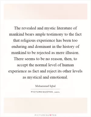 The revealed and mystic literature of mankind bears ample testimony to the fact that religious experience has been too enduring and dominant in the history of mankind to be rejected as mere illusion. There seems to be no reason, then, to accept the normal level of human experience as fact and reject its other levels as mystical and emotional Picture Quote #1