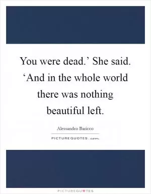 You were dead.’ She said. ‘And in the whole world there was nothing beautiful left Picture Quote #1