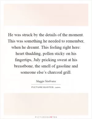 He was struck by the details of the moment. This was something he needed to remember, when he dreamt. This feeling right here: heart thudding, pollen sticky on his fingertips, July pricking sweat at his breastbone, the smell of gasoline and someone else’s charcoal grill Picture Quote #1