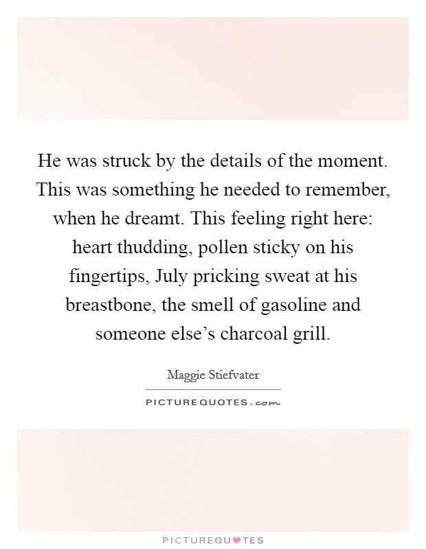 He was struck by the details of the moment. This was something he needed to remember, when he dreamt. This feeling right here: heart thudding, pollen sticky on his fingertips, July pricking sweat at his breastbone, the smell of gasoline and someone else's charcoal grill Picture Quote #1
