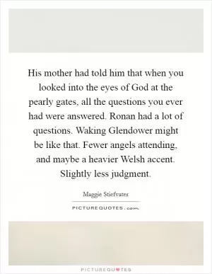 His mother had told him that when you looked into the eyes of God at the pearly gates, all the questions you ever had were answered. Ronan had a lot of questions. Waking Glendower might be like that. Fewer angels attending, and maybe a heavier Welsh accent. Slightly less judgment Picture Quote #1