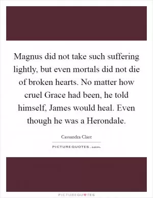 Magnus did not take such suffering lightly, but even mortals did not die of broken hearts. No matter how cruel Grace had been, he told himself, James would heal. Even though he was a Herondale Picture Quote #1
