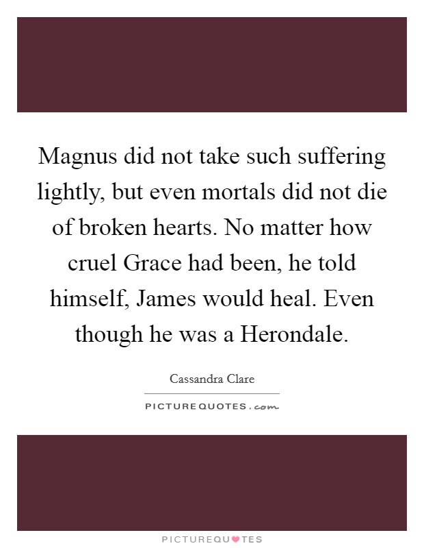 Magnus did not take such suffering lightly, but even mortals did not die of broken hearts. No matter how cruel Grace had been, he told himself, James would heal. Even though he was a Herondale Picture Quote #1