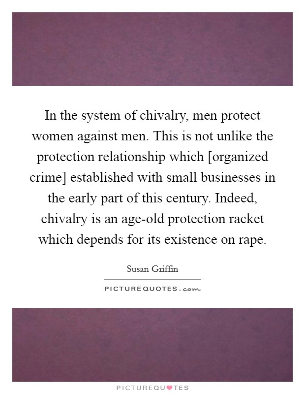 In the system of chivalry, men protect women against men. This is not unlike the protection relationship which [organized crime] established with small businesses in the early part of this century. Indeed, chivalry is an age-old protection racket which depends for its existence on rape Picture Quote #1