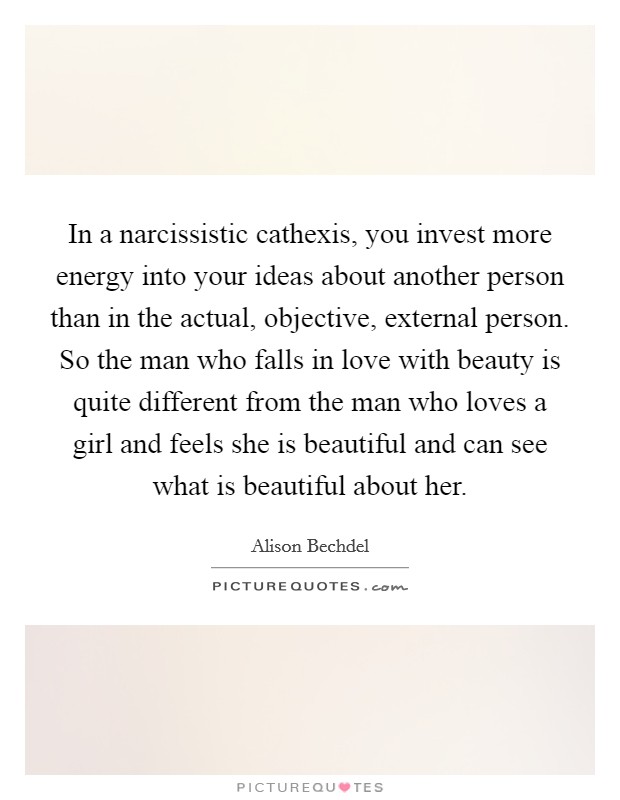 In a narcissistic cathexis, you invest more energy into your ideas about another person than in the actual, objective, external person. So the man who falls in love with beauty is quite different from the man who loves a girl and feels she is beautiful and can see what is beautiful about her Picture Quote #1