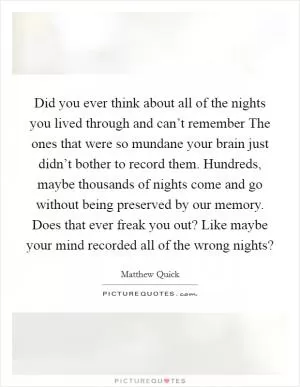 Did you ever think about all of the nights you lived through and can’t remember The ones that were so mundane your brain just didn’t bother to record them. Hundreds, maybe thousands of nights come and go without being preserved by our memory. Does that ever freak you out? Like maybe your mind recorded all of the wrong nights? Picture Quote #1