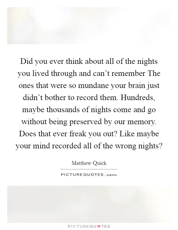 Did you ever think about all of the nights you lived through and can't remember The ones that were so mundane your brain just didn't bother to record them. Hundreds, maybe thousands of nights come and go without being preserved by our memory. Does that ever freak you out? Like maybe your mind recorded all of the wrong nights? Picture Quote #1