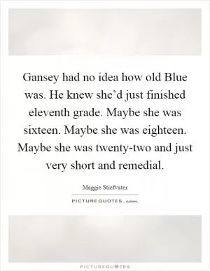 Gansey had no idea how old Blue was. He knew she’d just finished eleventh grade. Maybe she was sixteen. Maybe she was eighteen. Maybe she was twenty-two and just very short and remedial Picture Quote #1