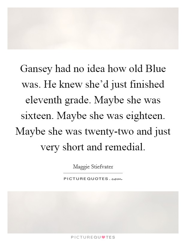 Gansey had no idea how old Blue was. He knew she'd just finished eleventh grade. Maybe she was sixteen. Maybe she was eighteen. Maybe she was twenty-two and just very short and remedial Picture Quote #1