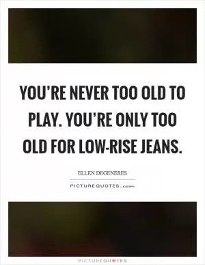 You’re never too old to play. You’re only too old for low-rise jeans Picture Quote #1