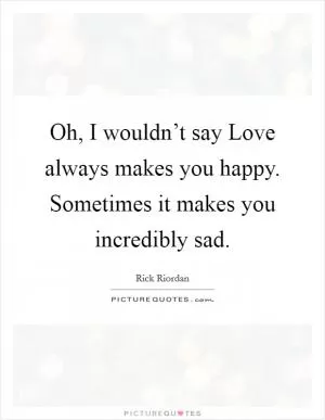 Oh, I wouldn’t say Love always makes you happy. Sometimes it makes you incredibly sad Picture Quote #1