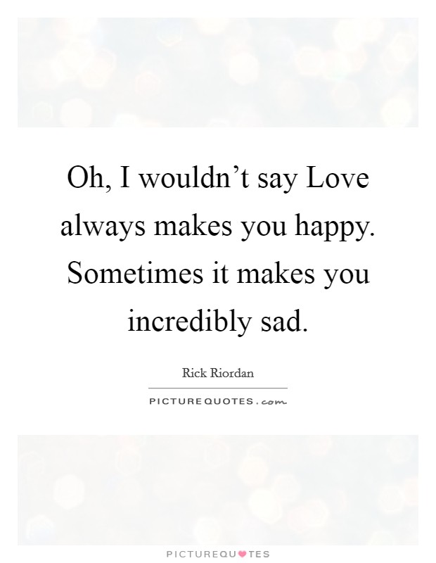 Oh, I wouldn't say Love always makes you happy. Sometimes it makes you incredibly sad Picture Quote #1