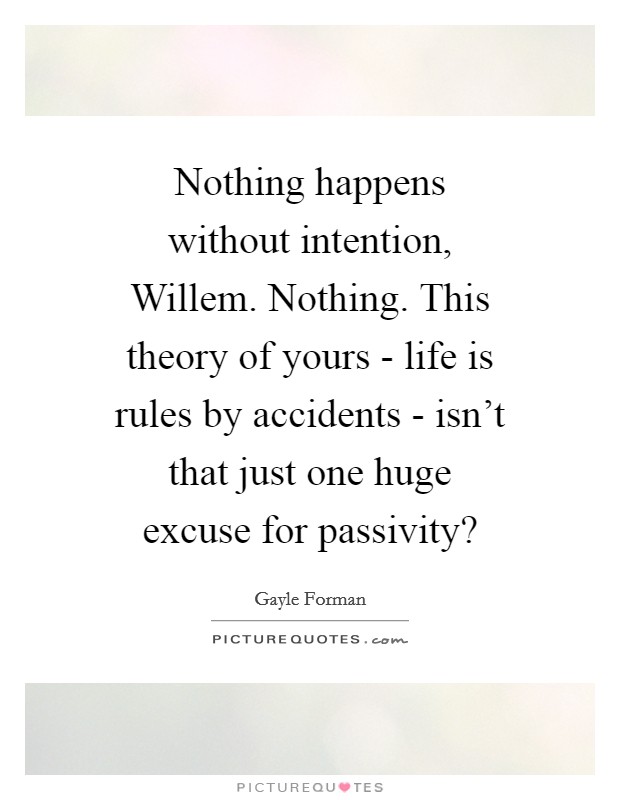 Nothing happens without intention, Willem. Nothing. This theory of yours - life is rules by accidents - isn't that just one huge excuse for passivity? Picture Quote #1
