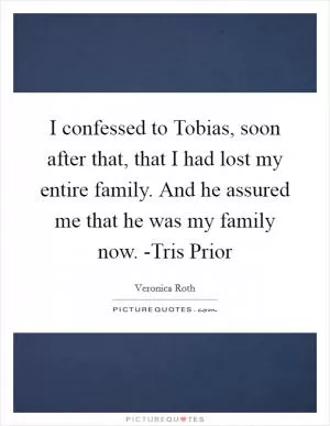 I confessed to Tobias, soon after that, that I had lost my entire family. And he assured me that he was my family now. -Tris Prior Picture Quote #1